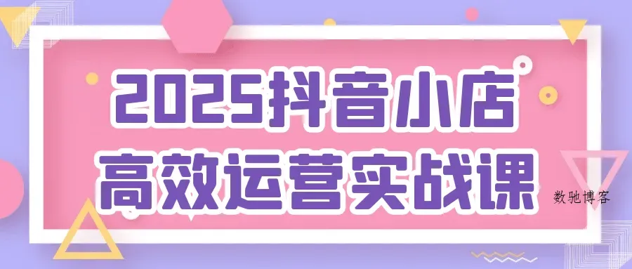 2025抖音小店高效运营实战课-数驰博客