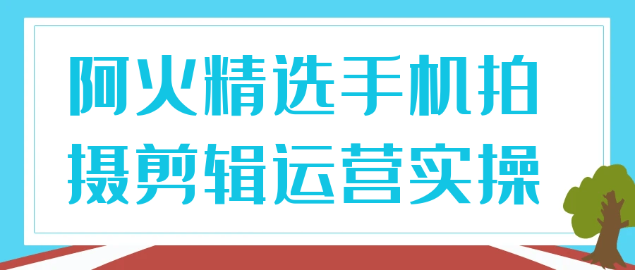 阿火精选手机拍摄剪辑运营实操-数驰博客